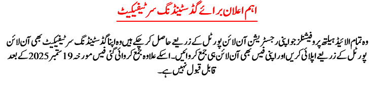 اہم ا علان برائے گڈ سٹینڈنگ سرٹیفیکیٹ وہ تمام الائیڈ ہیلتھ پروفیشنلز جو اپنی رجسٹریشن آن لائن پورٹل کے زریعے حاصل کر چکے ہیں وہ اپنا گڈ سٹینڈنگ سرٹیفیکیٹ بھی آن لائن پورٹل کے زریعے اپلائی کریں اور اپنی فیس بھی آن لائن ہی جمع کروائیں ۔ اسکے علاوہ جمع کروائی گئی فیس مورخہ 19ستمبر 2025کے بعد قابل قبول نہیں ہے۔