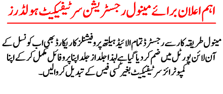 اہم اعلان برائے مینول رجسٹریشن سرٹیفیکیٹ ہولڈرز مینول طریقہ کا ر سے رجسٹرڈ تمام الائیڈ ہیلتھ پروفیشنلز کا ریکارڈ بھی اب کونسل کے آن لائن پورٹل میں ضم کر دیا گیا ہے لہذاجلد از جلد اپنا پروفائل مکمل کر کےاپنا کمپوٹرائز سرٹیفیکیٹ بغیر کسی فیس کے تبدیل کروا لیں ۔ 