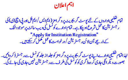 اہم اعلان تمام تعلیمی اداروں کے لئے پوسٹ گریجویٹ پروگرا مز (ایم ایس/ایم فل اور پی ایچ ڈی ) کی رجسٹریشن کا عمل شروع ہو چکا ہے۔ تمام ادارے کونسل کی ویب سائٹ پر موجود لنک "Apply for Institution Registration" کے ذریعے آن لائن رجسٹریشن/درخواست کا عمل مکمل کر سکتے ہیں۔ لہذا تمام تعلیمی ادارے اپنے پوسٹ گریجویٹ پروگرامز کو جلد از جلد کونسل سے رجسٹرڈ کروائیں ۔ بصورت دیگر انکی جاری کردہ ڈگری کو کونسل کی طرف سے رجسٹریشن نہیں جاری کی جائے گی۔ 